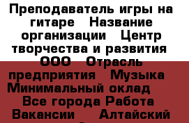 Преподаватель игры на гитаре › Название организации ­ Центр творчества и развития, ООО › Отрасль предприятия ­ Музыка › Минимальный оклад ­ 1 - Все города Работа » Вакансии   . Алтайский край,Алейск г.